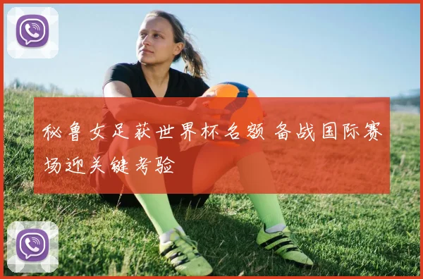秘鲁女足获世界杯名额 备战国际赛场迎关键考验
