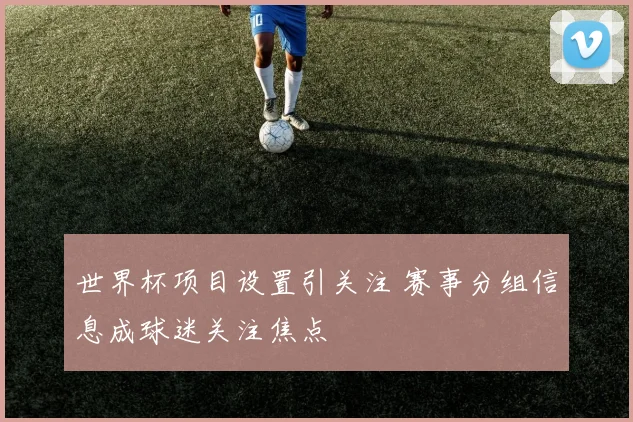 世界杯项目设置引关注 赛事分组信息成球迷关注焦点