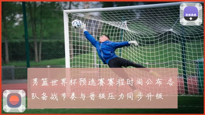 男篮世界杯预选赛赛程时间公布 各队备战节奏与晋级压力同步升级