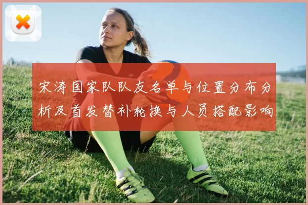 宋涛国家队队友名单与位置分布分析及首发替补轮换与人员搭配影响