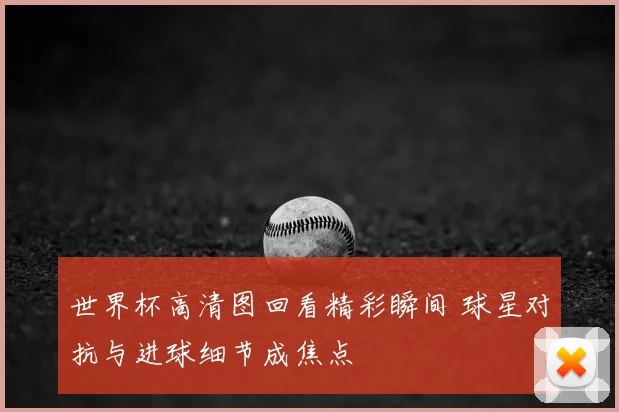 世界杯高清图回看精彩瞬间 球星对抗与进球细节成焦点