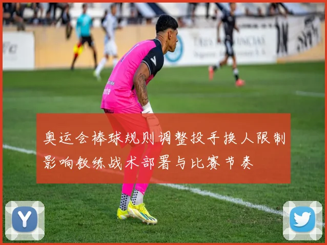 奥运会棒球规则调整投手换人限制影响教练战术部署与比赛节奏