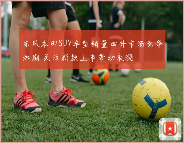 东风本田SUV车型销量回升市场竞争加剧 关注新款上市带动表现