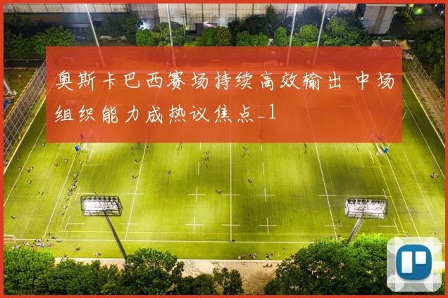 奥斯卡巴西赛场持续高效输出 中场组织能力成热议焦点_1