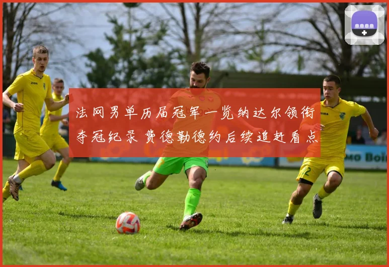 法网男单历届冠军一览纳达尔领衔夺冠纪录 费德勒德约后续追赶看点