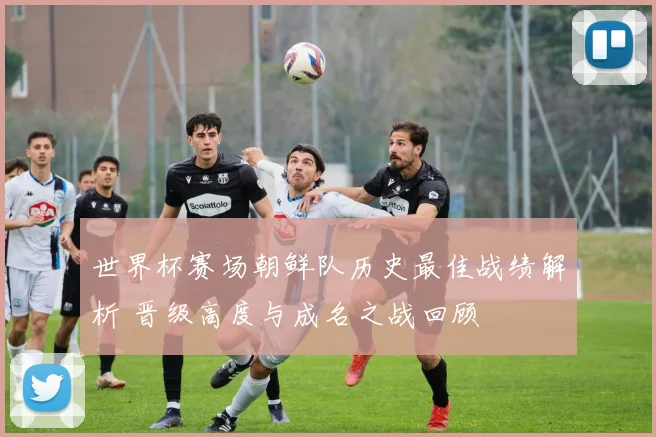 世界杯赛场朝鲜队历史最佳战绩解析 晋级高度与成名之战回顾