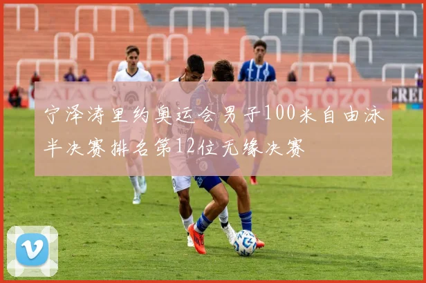 宁泽涛里约奥运会男子100米自由泳半决赛排名第12位无缘决赛