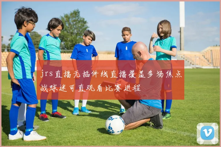 jrs直播无插件线直播覆盖多场焦点战球迷可直观看比赛进程