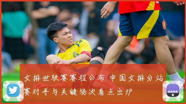 女排世联赛赛程公布 中国女排分站赛对手与关键场次看点出炉