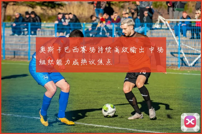 奥斯卡巴西赛场持续高效输出 中场组织能力成热议焦点