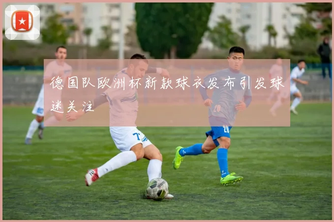 德国队欧洲杯新款球衣发布引发球迷关注