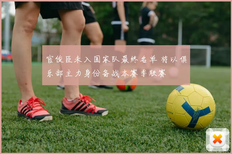 官俊臣未入国家队最终名单 将以俱乐部主力身份备战本赛季联赛