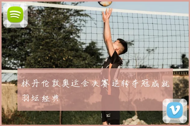 林丹伦敦奥运会决赛逆转夺冠成就羽坛经典