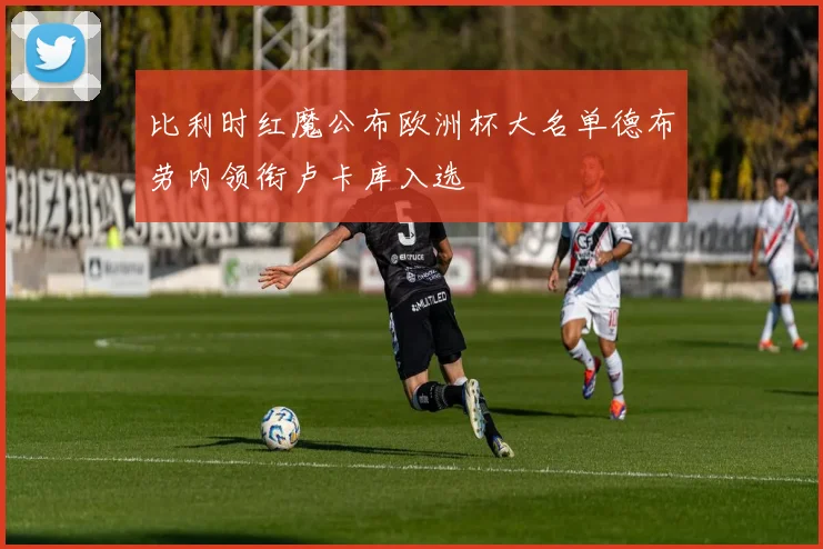 比利时红魔公布欧洲杯大名单德布劳内领衔卢卡库入选