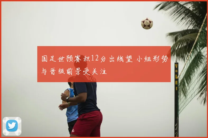 国足世预赛积12分出线望 小组形势与晋级前景受关注