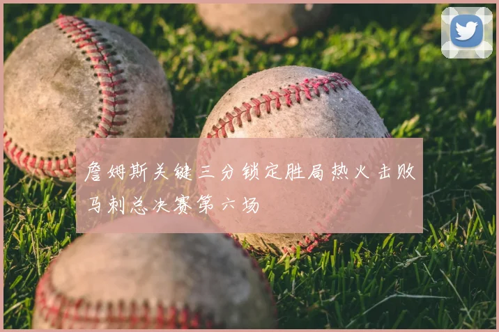詹姆斯关键三分锁定胜局热火击败马刺总决赛第六场