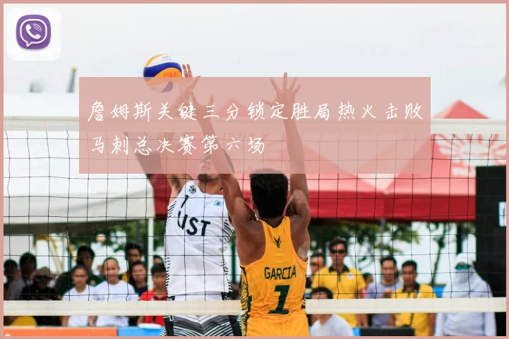 詹姆斯关键三分锁定胜局热火击败马刺总决赛第六场