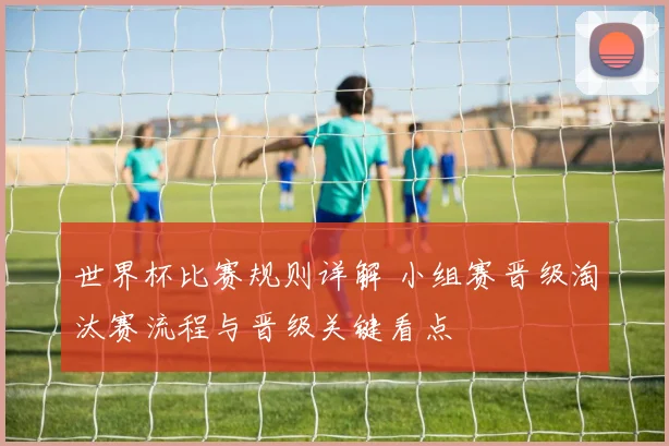 世界杯比赛规则详解 小组赛晋级淘汰赛流程与晋级关键看点