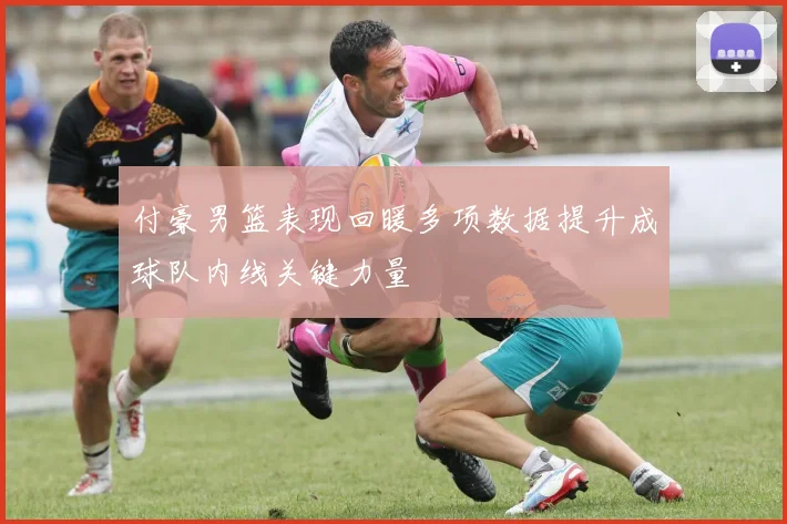 付豪男篮表现回暖多项数据提升成球队内线关键力量