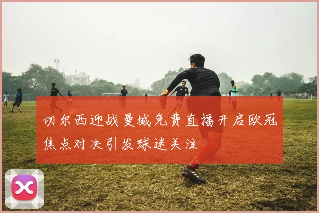 切尔西迎战曼城免费直播开启欧冠焦点对决引发球迷关注