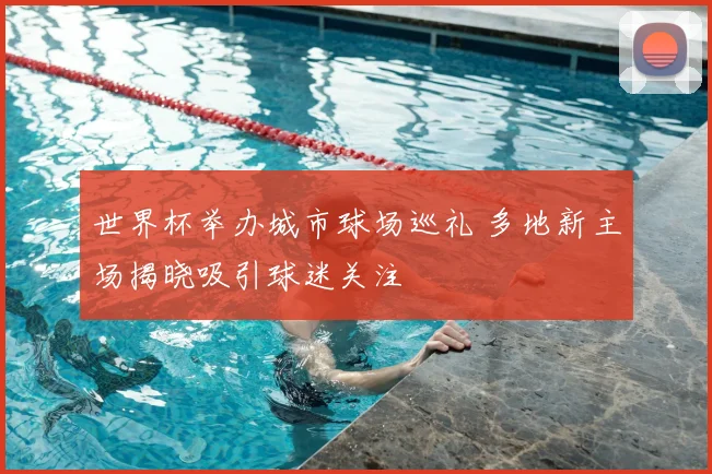 世界杯举办城市球场巡礼 多地新主场揭晓吸引球迷关注