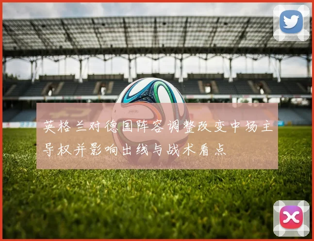 英格兰对德国阵容调整改变中场主导权并影响出线与战术看点