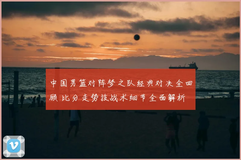 中国男篮对阵梦之队经典对决全回顾 比分走势技战术细节全面解析
