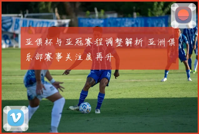 亚俱杯与亚冠赛程调整解析 亚洲俱乐部赛事关注度再升