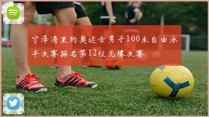 宁泽涛里约奥运会男子100米自由泳半决赛排名第12位无缘决赛