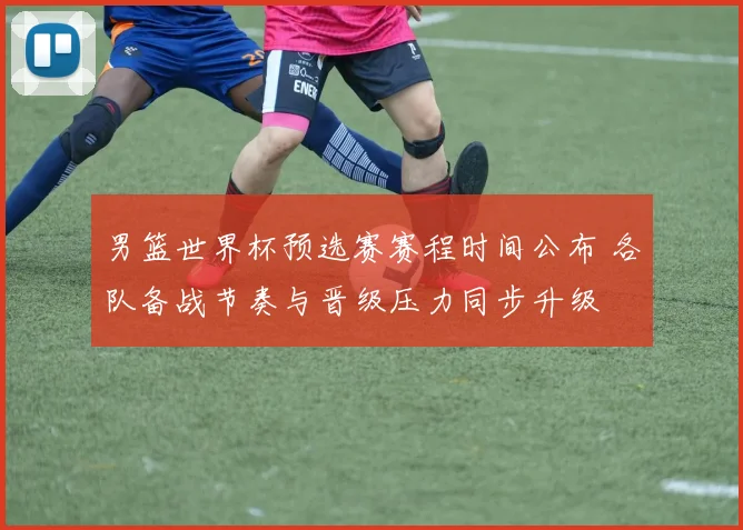 男篮世界杯预选赛赛程时间公布 各队备战节奏与晋级压力同步升级