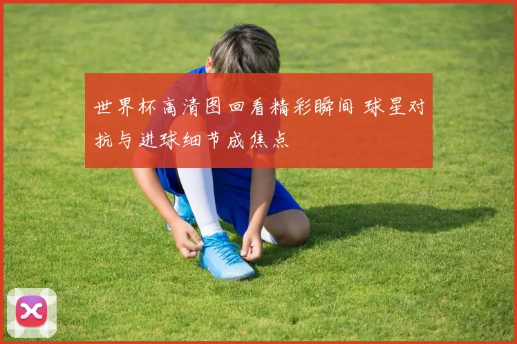 世界杯高清图回看精彩瞬间 球星对抗与进球细节成焦点
