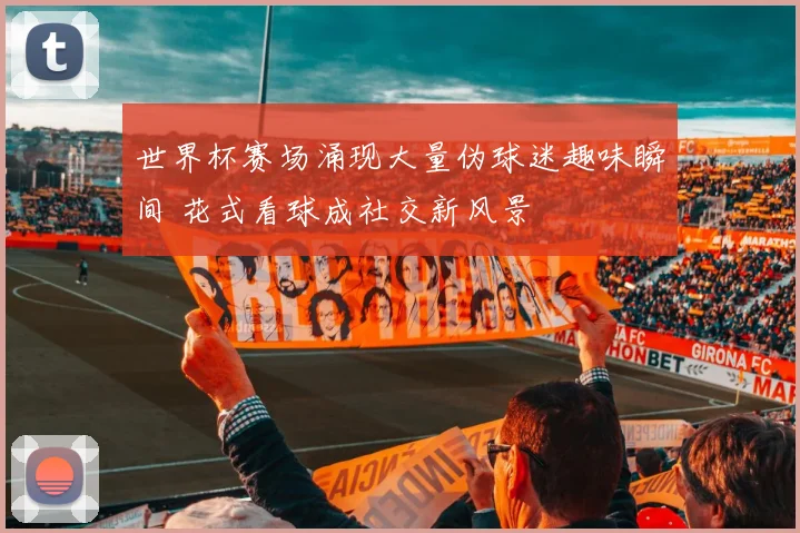 世界杯赛场涌现大量伪球迷趣味瞬间 花式看球成社交新风景